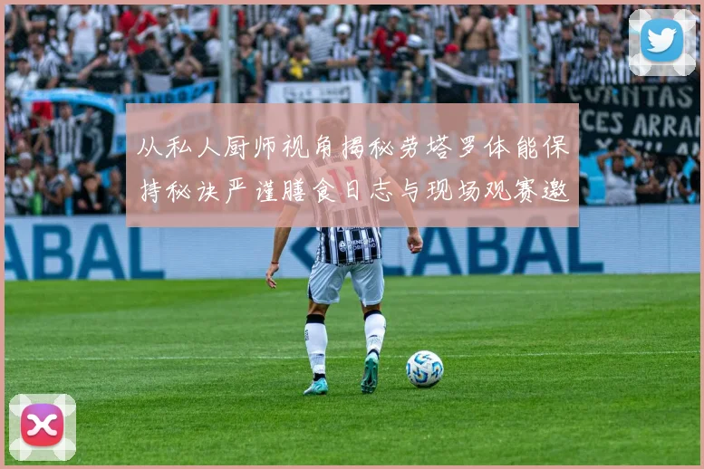 从私人厨师视角揭秘劳塔罗体能保持秘诀严谨膳食日志与现场观赛邀约如何驱动赛场表现