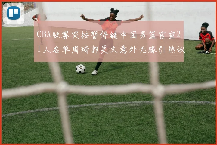 CBA联赛突按暂停键中国男篮官宣21人名单周琦郭昊文意外无缘引热议