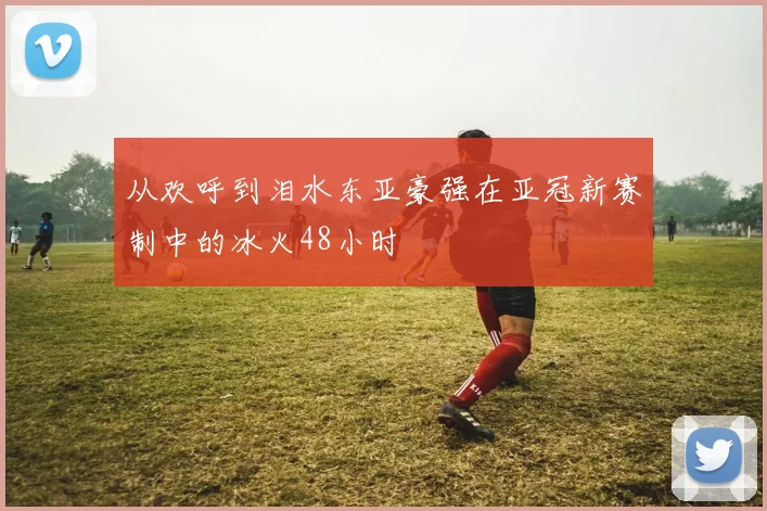 从欢呼到泪水东亚豪强在亚冠新赛制中的冰火48小时